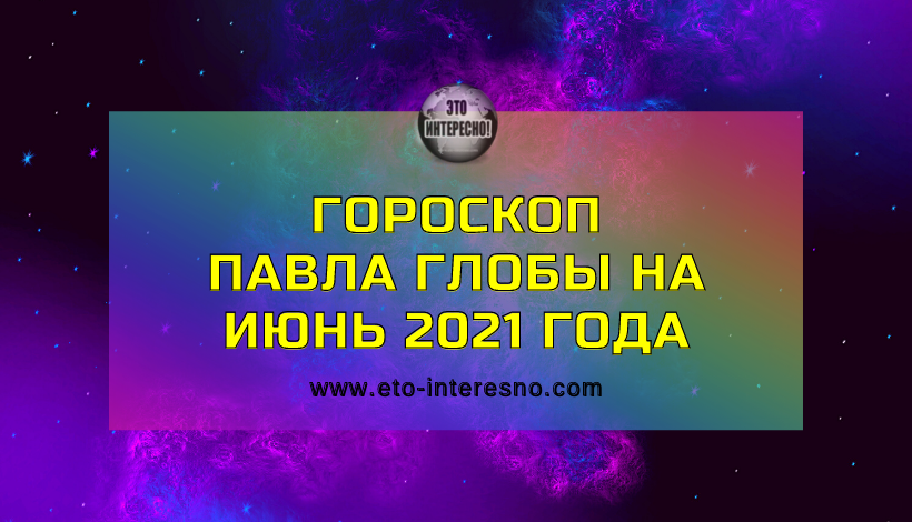 ГОРОСКОП ПАВЛА ГЛОБЫ НА ИЮНЬ 2021 ГОДА