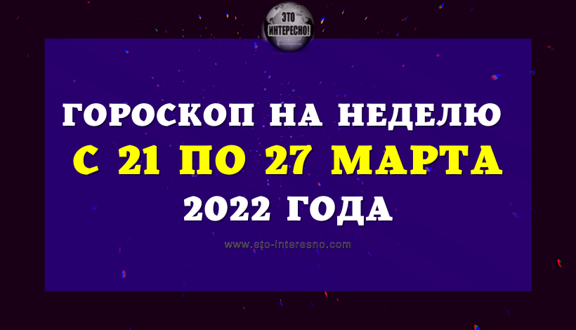 ГОРОСКОП НА НЕДЕЛЮ С 21 ПО 27 МАРТА 2022 ГОДА