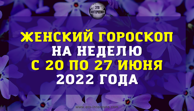 ЖЕНСКИЙ ГОРОСКОП НА НЕДЕЛЮ С 20 ПО 26 ИЮНЯ 2022 ГОДА